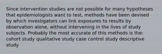 Since intervention studies are not possible for many hypotheses that epidemiologists want to test, methods have been devised by which investigators can link exposures to results by observation alone, without intervening in the lives of study subjects. Probably the most accurate of this methods is the: cohort study qualitative study case control study descriptive study