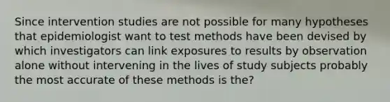 Since intervention studies are not possible for many hypotheses that epidemiologist want to test methods have been devised by which investigators can link exposures to results by observation alone without intervening in the lives of study subjects probably the most accurate of these methods is the?