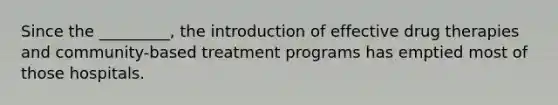 Since the _________, the introduction of effective drug therapies and community-based treatment programs has emptied most of those hospitals.