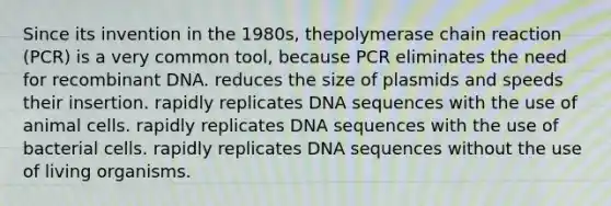 Since its invention in the 1980s, thepolymerase chain reaction (PCR) is a very common tool, because PCR eliminates the need for recombinant DNA. reduces the size of plasmids and speeds their insertion. rapidly replicates DNA sequences with the use of animal cells. rapidly replicates DNA sequences with the use of bacterial cells. rapidly replicates DNA sequences without the use of living organisms.