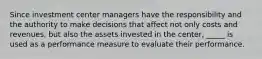 Since investment center managers have the responsibility and the authority to make decisions that affect not only costs and revenues, but also the assets invested in the center, _____ is used as a performance measure to evaluate their performance.