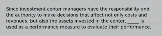 Since investment center managers have the responsibility and the authority to make decisions that affect not only costs and revenues, but also the assets invested in the center, _____ is used as a performance measure to evaluate their performance.