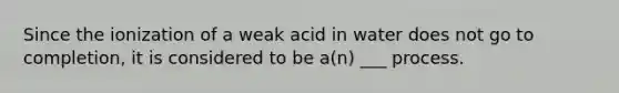 Since the ionization of a weak acid in water does not go to completion, it is considered to be a(n) ___ process.