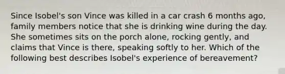 Since Isobel's son Vince was killed in a car crash 6 months ago, family members notice that she is drinking wine during the day. She sometimes sits on the porch alone, rocking gently, and claims that Vince is there, speaking softly to her. Which of the following best describes Isobel's experience of bereavement?