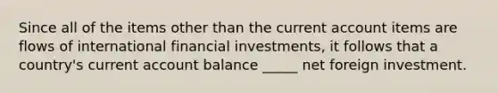 Since all of the items other than the current account items are flows of international financial investments, it follows that a country's current account balance _____ net foreign investment.