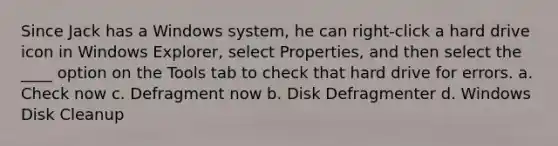 Since Jack has a Windows system, he can right-click a hard drive icon in Windows Explorer, select Properties, and then select the ____ option on the Tools tab to check that hard drive for errors. a. Check now c. Defragment now b. Disk Defragmenter d. Windows Disk Cleanup