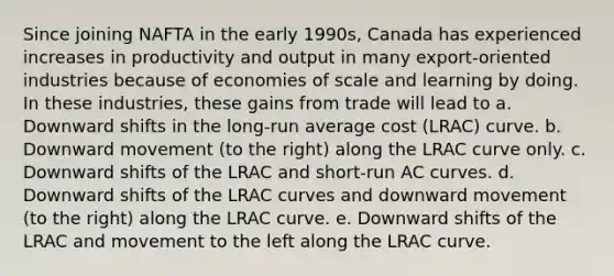 Since joining NAFTA in the early 1990s, Canada has experienced increases in productivity and output in many export-oriented industries because of economies of scale and learning by doing. In these industries, these gains from trade will lead to a. Downward shifts in the long-run average cost (LRAC) curve. b. Downward movement (to the right) along the LRAC curve only. c. Downward shifts of the LRAC and short-run AC curves. d. Downward shifts of the LRAC curves and downward movement (to the right) along the LRAC curve. e. Downward shifts of the LRAC and movement to the left along the LRAC curve.