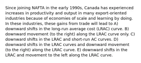 Since joining NAFTA in the early 1990s, Canada has experienced increases in productivity and output in many export-oriented industries because of economies of scale and learning by doing. In these industries, these gains from trade will lead to A) downward shifts in the long-run average cost (LRAC) curve. B) downward movement (to the right) along the LRAC curve only. C) downward shifts in the LRAC and short-run AC curves. D) downward shifts in the LRAC curves and downward movement (to the right) along the LRAC curve. E) downward shifts in the LRAC and movement to the left along the LRAC curve.