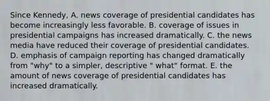 Since Kennedy, A. news coverage of presidential candidates has become increasingly less favorable. B. coverage of issues in presidential campaigns has increased dramatically. C. the news media have reduced their coverage of presidential candidates. D. emphasis of campaign reporting has changed dramatically from "why" to a simpler, descriptive " what" format. E. the amount of news coverage of presidential candidates has increased dramatically.