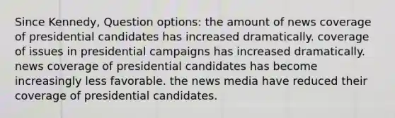 Since Kennedy, Question options: the amount of news coverage of presidential candidates has increased dramatically. coverage of issues in presidential campaigns has increased dramatically. news coverage of presidential candidates has become increasingly less favorable. the news media have reduced their coverage of presidential candidates.