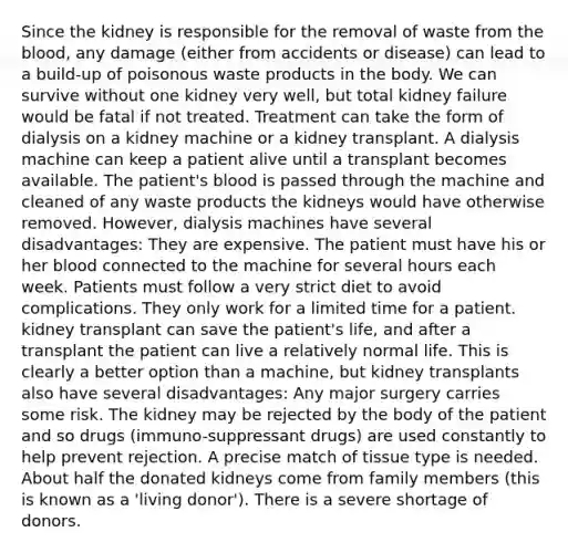 Since the kidney is responsible for the removal of waste from the blood, any damage (either from accidents or disease) can lead to a build-up of poisonous waste products in the body. We can survive without one kidney very well, but total kidney failure would be fatal if not treated. Treatment can take the form of dialysis on a kidney machine or a kidney transplant. A dialysis machine can keep a patient alive until a transplant becomes available. The patient's blood is passed through the machine and cleaned of any waste products the kidneys would have otherwise removed. However, dialysis machines have several disadvantages: They are expensive. The patient must have his or her blood connected to the machine for several hours each week. Patients must follow a very strict diet to avoid complications. They only work for a limited time for a patient. kidney transplant can save the patient's life, and after a transplant the patient can live a relatively normal life. This is clearly a better option than a machine, but kidney transplants also have several disadvantages: Any major surgery carries some risk. The kidney may be rejected by the body of the patient and so drugs (immuno-suppressant drugs) are used constantly to help prevent rejection. A precise match of tissue type is needed. About half the donated kidneys come from family members (this is known as a 'living donor'). There is a severe shortage of donors.