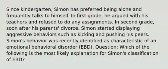 Since kindergarten, Simon has preferred being alone and frequently talks to himself. In first grade, he argued with his teachers and refused to do any assignments. In second grade, soon after his parents' divorce, Simon started displaying aggressive behaviors such as kicking and pushing his peers. Simon's behavior was recently identified as characteristic of an emotional behavioral disorder (EBD). Question: Which of the following is the most likely explanation for Simon's classification of EBD?