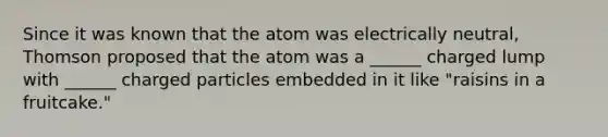 Since it was known that the atom was electrically neutral, Thomson proposed that the atom was a ______ charged lump with ______ charged particles embedded in it like "raisins in a fruitcake."