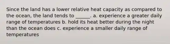 Since the land has a lower relative heat capacity as compared to the ocean, the land tends to ______. a. experience a greater daily range of temperatures b. hold its heat better during the night than the ocean does c. experience a smaller daily range of temperatures