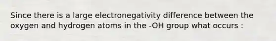 Since there is a large electronegativity difference between the oxygen and hydrogen atoms in the -OH group what occurs :