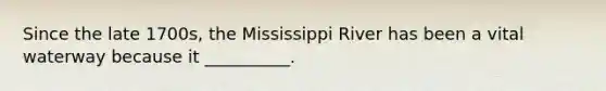 Since the late 1700s, the Mississippi River has been a vital waterway because it __________.