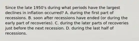 Since the late 1950's during what periods have the largest declines in inflation occurred? A. during the first part of recessions. B. soon after recessions have ended (or during the early part of recoveries). C. during the later parts of recoveries just before the next recession. D. during the last half of recessions.