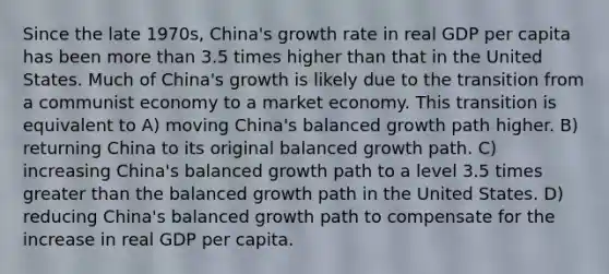 Since the late 1970s, China's growth rate in real GDP per capita has been <a href='https://www.questionai.com/knowledge/keWHlEPx42-more-than' class='anchor-knowledge'>more than</a> 3.5 times higher than that in the United States. Much of China's growth is likely due to the transition from a communist economy to a market economy. This transition is equivalent to A) moving China's balanced growth path higher. B) returning China to its original balanced growth path. C) increasing China's balanced growth path to a level 3.5 times <a href='https://www.questionai.com/knowledge/ktgHnBD4o3-greater-than' class='anchor-knowledge'>greater than</a> the balanced growth path in the United States. D) reducing China's balanced growth path to compensate for the increase in real GDP per capita.