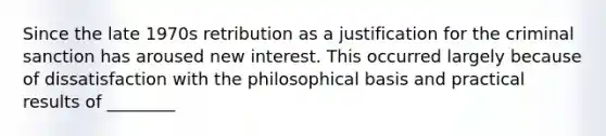 Since the late 1970s retribution as a justification for the criminal sanction has aroused new interest. This occurred largely because of dissatisfaction with the philosophical basis and practical results of ________