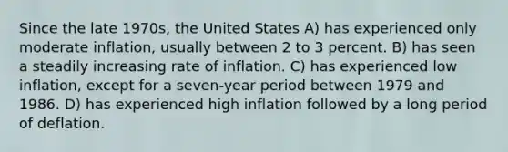 Since the late 1970s, the United States A) has experienced only moderate inflation, usually between 2 to 3 percent. B) has seen a steadily increasing rate of inflation. C) has experienced low inflation, except for a seven-year period between 1979 and 1986. D) has experienced high inflation followed by a long period of deflation.