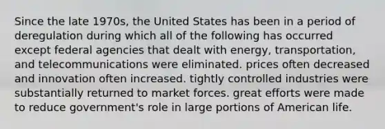 Since the late 1970s, the United States has been in a period of deregulation during which all of the following has occurred except federal agencies that dealt with energy, transportation, and telecommunications were eliminated. prices often decreased and innovation often increased. tightly controlled industries were substantially returned to market forces. great efforts were made to reduce government's role in large portions of American life.