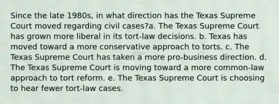 Since the late 1980s, in what direction has the Texas Supreme Court moved regarding civil cases?a. The Texas Supreme Court has grown more liberal in its tort-law decisions. b. Texas has moved toward a more conservative approach to torts. c. The Texas Supreme Court has taken a more pro-business direction. d. The Texas Supreme Court is moving toward a more common-law approach to tort reform. e. The Texas Supreme Court is choosing to hear fewer tort-law cases.