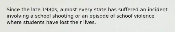 Since the late 1980s, almost every state has suffered an incident involving a school shooting or an episode of school violence where students have lost their lives.