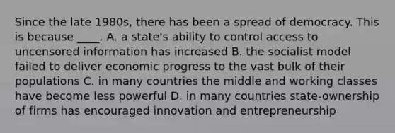 Since the late 1980s, there has been a spread of democracy. This is because ____. A. a state's ability to control access to uncensored information has increased B. the socialist model failed to deliver economic progress to the vast bulk of their populations C. in many countries the middle and working classes have become less powerful D. in many countries state-ownership of firms has encouraged innovation and entrepreneurship