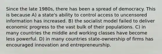 Since the late 1980s, there has been a spread of democracy. This is because A) a state's ability to control access to uncensored information has increased. B) the socialist model failed to deliver economic progress to the vast bulk of their populations. C) in many countries the middle and working classes have become less powerful. D) in many countries state-ownership of firms has encouraged innovation and entrepreneurship.