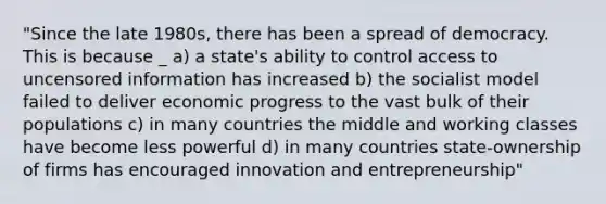 "Since the late 1980s, there has been a spread of democracy. This is because _ a) a state's ability to control access to uncensored information has increased b) the socialist model failed to deliver economic progress to the vast bulk of their populations c) in many countries the middle and working classes have become less powerful d) in many countries state-ownership of firms has encouraged innovation and entrepreneurship"