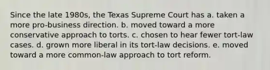 Since the late 1980s, the Texas Supreme Court has a. taken a more pro-business direction. b. moved toward a more conservative approach to torts. c. chosen to hear fewer tort-law cases. d. grown more liberal in its tort-law decisions. e. moved toward a more common-law approach to tort reform.