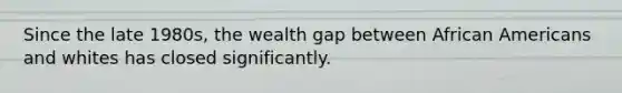 Since the late 1980s, the wealth gap between African Americans and whites has closed significantly.