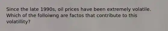 Since the late 1990s, oil prices have been extremely volatile. Which of the folloiwng are factos that contribute to this volatillity?