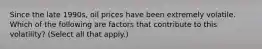 Since the late 1990s, oil prices have been extremely volatile. Which of the following are factors that contribute to this volatility? (Select all that apply.)