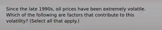 Since the late 1990s, oil prices have been extremely volatile. Which of the following are factors that contribute to this volatility? (Select all that apply.)