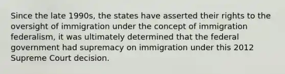 Since the late 1990s, the states have asserted their rights to the oversight of immigration under the concept of immigration federalism, it was ultimately determined that the federal government had supremacy on immigration under this 2012 Supreme Court decision.