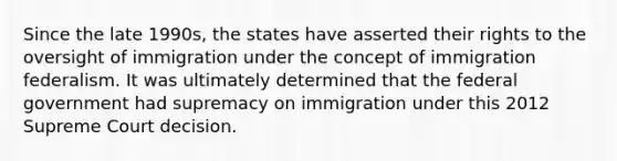 Since the late 1990s, the states have asserted their rights to the oversight of immigration under the concept of immigration federalism. It was ultimately determined that the federal government had supremacy on immigration under this 2012 Supreme Court decision.