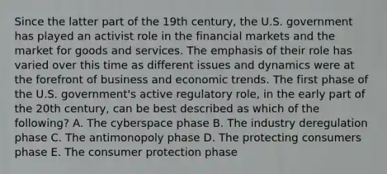 ​Since the latter part of the 19th century, the U.S. government has played an activist role in the financial markets and the market for goods and services. The emphasis of their role has varied over this time as different issues and dynamics were at the forefront of business and economic trends. The first phase of the U.S. government's active regulatory role, in the early part of the 20th century, can be best described as which of the following? ​A. The cyberspace phase ​B. The industry deregulation phase ​C. The antimonopoly phase D. ​The protecting consumers phase ​E. The consumer protection phase