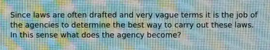 Since laws are often drafted and very vague terms it is the job of the agencies to determine the best way to carry out these laws. In this sense what does the agency become?