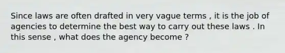 Since laws are often drafted in very vague terms , it is the job of agencies to determine the best way to carry out these laws . In this sense , what does the agency become ?