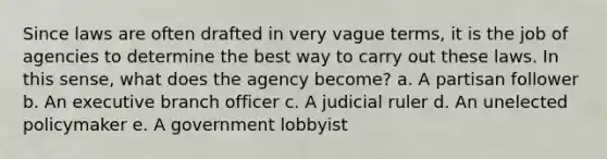 Since laws are often drafted in very vague terms, it is the job of agencies to determine the best way to carry out these laws. In this sense, what does the agency become? a. A partisan follower b. An executive branch officer c. A judicial ruler d. An unelected policymaker e. A government lobbyist