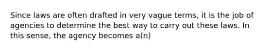 Since laws are often drafted in very vague terms, it is the job of agencies to determine the best way to carry out these laws. In this sense, the agency becomes a(n)