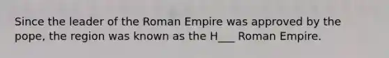 Since the leader of the Roman Empire was approved by the pope, the region was known as the H___ Roman Empire.