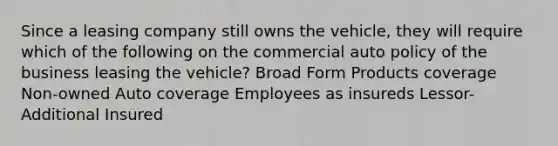 Since a leasing company still owns the vehicle, they will require which of the following on the commercial auto policy of the business leasing the vehicle? Broad Form Products coverage Non-owned Auto coverage Employees as insureds Lessor-Additional Insured