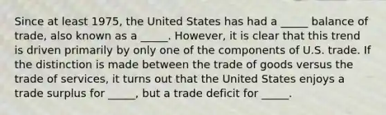 Since at least 1975, the United States has had a _____ balance of trade, also known as a _____. However, it is clear that this trend is driven primarily by only one of the components of U.S. trade. If the distinction is made between the trade of goods versus the trade of services, it turns out that the United States enjoys a trade surplus for _____, but a trade deficit for _____.