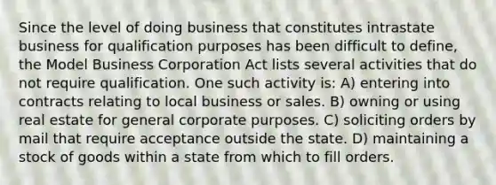 Since the level of doing business that constitutes intrastate business for qualification purposes has been difficult to define, the Model Business Corporation Act lists several activities that do not require qualification. One such activity is: A) entering into contracts relating to local business or sales. B) owning or using real estate for general corporate purposes. C) soliciting orders by mail that require acceptance outside the state. D) maintaining a stock of goods within a state from which to fill orders.