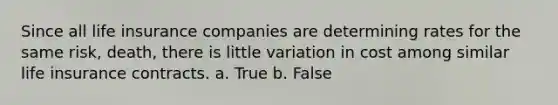 Since all life insurance companies are determining rates for the same risk, death, there is little variation in cost among similar life insurance contracts. a. True b. False