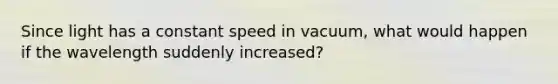 Since light has a constant speed in vacuum, what would happen if the wavelength suddenly increased?