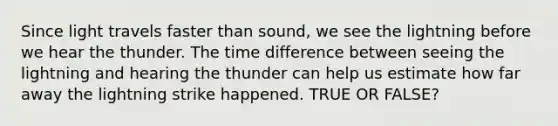 Since light travels faster than sound, we see the lightning before we hear the thunder. The time difference between seeing the lightning and hearing the thunder can help us estimate how far away the lightning strike happened. TRUE OR FALSE?