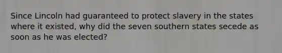 Since Lincoln had guaranteed to protect slavery in the states where it existed, why did the seven southern states secede as soon as he was elected?